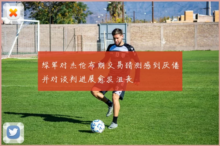 绿军对杰伦布朗交易猜测感到厌倦并对谈判进展愈发沮丧